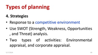 4. Strategies
• Response to a competitive environment
• Use SWOT (Strength, Weakness, Opportunities
, and Threat) analysis.
• Two types of activities: Environmental
appraisal, and corporate appraisal.
5/17/2024 69
Types of planning
 