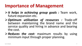 Importance of Management
It helps in achieving group goals : Team work,
future expansion etc.
Optimum utilisation of resources : Trade-off
between maintaining the brand name and the
service quality and hiring in advance and bearing
the cost.
Reduces the cost: maximum results by using
minimum input through proper planning.
5/17/2024 7
 