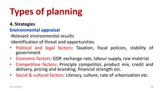 4. Strategies
Environmental appraisal
-Relevant environmental results
-Identification of threat and opportunities
• Political and legal factors: Taxation, fiscal policies, stability of
government
• Economic factors: GDP, exchange rate, labour supply, raw material.
• Competitive factors: Principle competitor, product mix, credit and
delivery, pricing and branding, financial strength etc.
• Social & cultural factors: Literacy, culture, rate of urbanisation etc.
5/17/2024 70
Types of planning
 