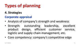 4. Strategies
Corporate appraisal
• Analysis of company’s strength and weakness
• Strength: outstanding leadership, excellent
product design, efficient customer service,
logistic and supply chain management, etc.
• Core competency: company’s competitive edge
5/17/2024 71
Types of planning
 