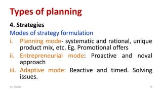 4. Strategies
Modes of strategy formulation
i. Planning mode- systematic and rational, unique
product mix, etc. Eg. Promotional offers
ii. Entrepreneurial mode: Proactive and noval
approach
iii. Adaptive mode: Reactive and timed. Solving
issues.
5/17/2024 72
Types of planning
 
