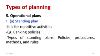 5. Operational plans
• (a) Standing plan
-It is for repetitive activities
-Eg. Banking policies
-Types of standing plans: Policies, procedures,
methods, and rules.
5/17/2024 74
Types of planning
 