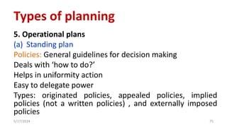 5. Operational plans
(a) Standing plan
Policies: General guidelines for decision making
Deals with ‘how to do?’
Helps in uniformity action
Easy to delegate power
Types: originated policies, appealed policies, implied
policies (not a written policies) , and externally imposed
policies
5/17/2024 75
Types of planning
 