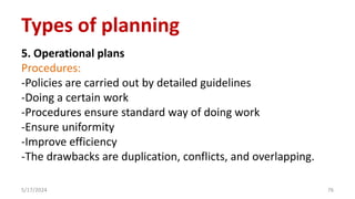 5. Operational plans
Procedures:
-Policies are carried out by detailed guidelines
-Doing a certain work
-Procedures ensure standard way of doing work
-Ensure uniformity
-Improve efficiency
-The drawbacks are duplication, conflicts, and overlapping.
5/17/2024 76
Types of planning
 