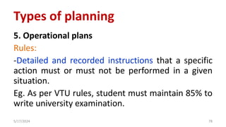 5. Operational plans
Rules:
-Detailed and recorded instructions that a specific
action must or must not be performed in a given
situation.
Eg. As per VTU rules, student must maintain 85% to
write university examination.
5/17/2024 78
Types of planning
 
