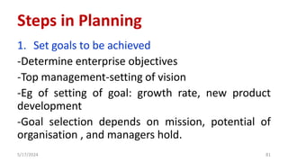 Steps in Planning
1. Set goals to be achieved
-Determine enterprise objectives
-Top management-setting of vision
-Eg of setting of goal: growth rate, new product
development
-Goal selection depends on mission, potential of
organisation , and managers hold.
5/17/2024 81
 