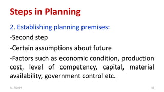 2. Establishing planning premises:
-Second step
-Certain assumptions about future
-Factors such as economic condition, production
cost, level of competency, capital, material
availability, government control etc.
5/17/2024 82
Steps in Planning
 