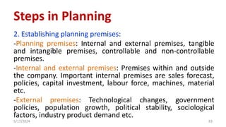 2. Establishing planning premises:
-Planning premises: Internal and external premises, tangible
and intangible premises, controllable and non-controllable
premises.
-Internal and external premises: Premises within and outside
the company. Important internal premises are sales forecast,
policies, capital investment, labour force, machines, material
etc.
-External premises: Technological changes, government
policies, population growth, political stability, sociological
factors, industry product demand etc.
5/17/2024 83
Steps in Planning
 