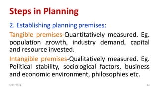2. Establishing planning premises:
Tangible premises-Quantitatively measured. Eg.
population growth, industry demand, capital
and resource invested.
Intangible premises-Qualitatively measured. Eg.
Political stability, sociological factors, business
and economic environment, philosophies etc.
5/17/2024 84
Steps in Planning
 