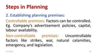 2. Establishing planning premises:
Controllable premises: Factors can be controlled.
Eg. Company’s advertisement policies, capital,
labour availability.
Non-controllable premises: Uncontrollable
factors like strikes, war, natural calamities,
emergency, and legislation.
5/17/2024 85
Steps in Planning
 