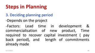 3. Deciding planning period
-Depends on the project
-Factors: Lead time in development &
commercialisation of new product, Time
required to recover capital investment ( pay
back period), and length of commitments
already made
5/17/2024 86
Steps in Planning
 