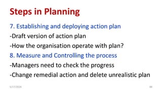7. Establishing and deploying action plan
-Draft version of action plan
-How the organisation operate with plan?
8. Measure and Controlling the process
-Managers need to check the progress
-Change remedial action and delete unrealistic plan
5/17/2024 88
Steps in Planning
 