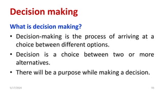 Decision making
What is decision making?
• Decision-making is the process of arriving at a
choice between different options.
• Decision is a choice between two or more
alternatives.
• There will be a purpose while making a decision.
5/17/2024 93
 