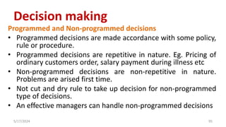 Programmed and Non-programmed decisions
• Programmed decisions are made accordance with some policy,
rule or procedure.
• Programmed decisions are repetitive in nature. Eg. Pricing of
ordinary customers order, salary payment during illness etc
• Non-programmed decisions are non-repetitive in nature.
Problems are arised first time.
• Not cut and dry rule to take up decision for non-programmed
type of decisions.
• An effective managers can handle non-programmed decisions
5/17/2024 95
Decision making
 