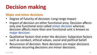 Major and minor decisions
• Degree of futurity of decision: Long range impact
• Impact of decision on other functional area: Decision affects
only one functional area called minor decision whereas
decision affects more than one functional unit is known as
major decision.
• Qualitative factors that enter the decision: Subjective factors
such as conduct, ethical values, social and political belief.
• Recurrence of decision: Rare decisions are major decisions
whereas recurring decisions are minor decisions.
5/17/2024 96
Decision making
 