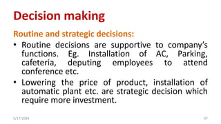 Routine and strategic decisions:
• Routine decisions are supportive to company’s
functions. Eg. Installation of AC, Parking,
cafeteria, deputing employees to attend
conference etc.
• Lowering the price of product, installation of
automatic plant etc. are strategic decision which
require more investment.
5/17/2024 97
Decision making
 