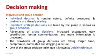 Individual and group decision
• Individual decision is routine nature, definite procedure, &
problems are already existing.
• Important strategic decisions are taken by the group is known as
group decisions.
• Advantages of group decisions: Increased acceptance, easy
coordination, better communication, and more information is
processed.
• The drawbacks of group decisions are taking longer time,
compromise, dominated and dragging in nature.
• One of the group decision technique is known as Delphi technique.
5/17/2024 98
Decision making
 
