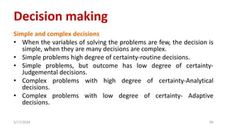 Simple and complex decisions
• When the variables of solving the problems are few, the decision is
simple, when they are many decisions are complex.
• Simple problems high degree of certainty-routine decisions.
• Simple problems, but outcome has low degree of certainty-
Judgemental decisions.
• Complex problems with high degree of certainty-Analytical
decisions.
• Complex problems with low degree of certainty- Adaptive
decisions.
5/17/2024 99
Decision making
 