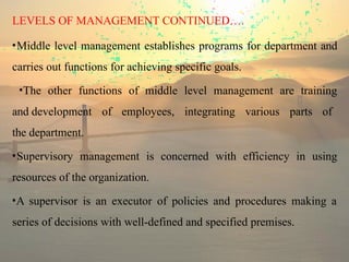 LEVELS OF MANAGEMENT CONTINUED….
•Middle level management establishes programs for department and
carries out functions for achieving specific goals.
•The other functions of middle level management are training
and development of employees, integrating various parts of
the department.
•Supervisory management is concerned with efficiency in using
resources of the organization.
•A supervisor is an executor of policies and procedures making a
series of decisions with well-defined and specified premises.
 