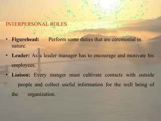 INTERPERSONAL ROLES
• Figurehead: Perform some duties that are ceremonial in
nature.
• Leader: As a leader manager has to encourage and motivate his
employees.
• Liaison: Every manger must cultivate contacts with outside
people and collect useful information for the well being of
the organization.
 