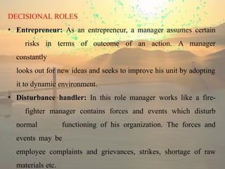 DECISIONAL ROLES
• Entrepreneur: As an entrepreneur, a manager assumes certain
risks in terms of outcome of an action. A manager
constantly
looks out for new ideas and seeks to improve his unit by adopting
it to dynamic environment.
• Disturbance handler: In this role manager works like a fire-
fighter manager contains forces and events which disturb
normal functioning of his organization. The forces and
events may be
employee complaints and grievances, strikes, shortage of raw
materials etc.
 