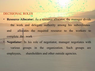 DECISIONAL ROLES
• Resource Allocator: As a resource allocator, the manager divide
the work and delegate authority among his subordinates
and allocates the required resource to the workers to
complete the work
• Negotiator: In his role of negotiator, manager negotiates with
various groups in the organization. Such groups are
employees, shareholders and other outside agencies.
 