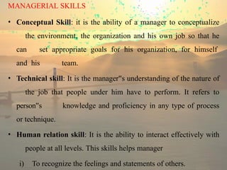MANAGERIAL SKILLS
• Conceptual Skill: it is the ability of a manager to conceptualize
the environment, the organization and his own job so that he
can set appropriate goals for his organization, for himself
and his team.
• Technical skill: It is the manager s
‟ understanding of the nature of
the job that people under him have to perform. It refers to
person s
‟ knowledge and proficiency in any type of process
or technique.
• Human relation skill: It is the ability to interact effectively with
people at all levels. This skills helps manager
i) To recognize the feelings and statements of others.
 