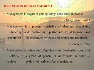 DEFINITION OF MANAGEMENT
• Management is the art of getting things done through people
- Mary Parker Follet
• Management is a process consisting of planning, organizing,
directing and controlling, performed to determine and
accomplish the objectives by the use of people and resources.
- George R Terry
• Management is a function of guidance and leadership control of
efforts of a group of people or individuals in order to
achieve goals or objectives of an organization.
 