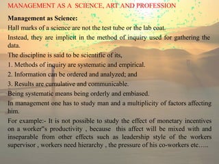 MANAGEMENT AS A SCIENCE, ART AND PROFESSION
Management as Science:
Hall marks of a science are not the test tube or the lab coat.
Instead, they are implicit in the method of inquiry used for gathering the
data.
The discipline is said to be scientific of its,
1. Methods of inquiry are systematic and empirical.
2. Information can be ordered and analyzed; and
3. Results are cumulative and communicable.
Being systematic means being orderly and embiased.
In management one has to study man and a multiplicity of factors affecting
him.
For example:- It is not possible to study the effect of monetary incentives
on a worker s
‟ productivity , because this affect will be mixed with and
inseparable from other effects such as leadership style of the workers
supervisor , workers need hierarchy , the pressure of his co-workers etc…..
 