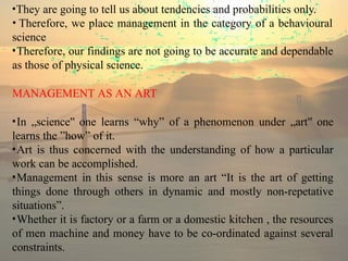 •They are going to tell us about tendencies and probabilities only.
• Therefore, we place management in the category of a behavioural
science
•Therefore, our findings are not going to be accurate and dependable
as those of physical science.
MANAGEMENT AS AN ART
•In „science‟ one learns “why” of a phenomenon under „art‟ one
learns the ”how” of it.
•Art is thus concerned with the understanding of how a particular
work can be accomplished.
•Management in this sense is more an art “It is the art of getting
things done through others in dynamic and mostly non-repetative
situations”.
•Whether it is factory or a farm or a domestic kitchen , the resources
of men machine and money have to be co-ordinated against several
constraints.
 