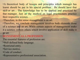 •A theoretical body of lessons and principles which manager has
learnt should be put in his special problem . He should have that
skill or art . The knowledge has to be applied and practiced by
that manager. Just as the medical or legal practitioners practice
their respective science.
•Therefore, in this sense management is an art.
•Therefore, we conclude management involves both elements those
of a science and an art. While certain aspects of management make
it a science, certain others which involve application of skill make it
an art.
MANGEMENT AS A PROFESSION
The essential features of profession are:
•Well defined body language.
•Restricted entry.
•Service motive.
•Code of conduct.
•Representative professional association.
 