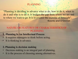 PLANNING
“Planning is deciding in advance what to do, how to do it, when to
do it and who is to do it. It bridges the gap from where we are and
to where we want to go. It is in essence the exercise of foresight”.
-Koontz and O’Donnel
NATURE OR FEATURES OR CHARACTERISTICS OF
PLANNING
1. Planning Is An Intellectual Process
• It requires managers to think before acting.
• It is thinking in advance.
2. Planning is decision making
• Decision making is an integral part of planning.
• It is the process of choosing among alternatives.
 