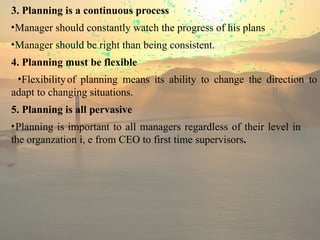 3. Planning is a continuous process
•Manager should constantly watch the progress of his plans
•Manager should be right than being consistent.
4. Planning must be flexible
•Flexibilityof planning means its ability to change the direction to
adapt to changing situations.
5. Planning is all pervasive
•Planning is important to all managers regardless of their level in
the organzation i, e from CEO to first time supervisors.
 