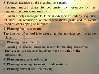 3) Focuses attention on the organisation s
‟ goals.
•Planning makes easier to coordinate the resources of the
organization more economically.
• Planning helps manager to think in-advance an orderly sequence
of steps for realization of an organizations goals and to avoid
needless overlapping of activities.
4) Planning facilitates control
The function of control is to ensure that the activities confirm to the
plans.
5) Planning trains executives
• Planning is also an excellent means for training executives.
Then executives becomes involved in the activities of the
organization.
6) Planning ensures coordination
7) Planning encourage innovation and creativity
8) Planning helps in decision making
 