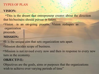 TYPES OF PLAN
VISION:
•This is the dream that entrepreneur creates about the direction
that hisbusiness should pursue in future.
•Vision is an on-going process. Vision reshapes as
organization
proceeds.
MISSION:
•It is the unique aim that sets organization sets apart.
•Mission decides scope of business.
•Mission is not revised every now and then in response to every new
turn in the economy.
OBJECTIVE:
Objectives are the goals, aims or purposes that the organizations
wish to achieve over varying periods of time”
 