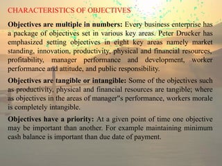 CHARACTERISTICS OF OBJECTIVES
Objectives are multiple in numbers: Every business enterprise has
a package of objectives set in various key areas. Peter Drucker has
emphasized setting objectives in eight key areas namely market
standing, innovation, productivity, physical and financial resources,
profitability, manager performance and development, worker
performance and attitude, and public responsibility.
Objectives are tangible or intangible: Some of the objectives such
as productivity, physical and financial resources are tangible; where
as objectives in the areas of manager s
‟ performance, workers morale
is completely intangible.
Objectives have a priority: At a given point of time one objective
may be important than another. For example maintaining minimum
cash balance is important than due date of payment.
 