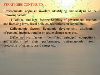 STRATEGIES CONTINUED....
Environmental appraisal involves identifying and analysis of the
following factors:
(1)Political and legal factors: Stability of government, taxation
and licensing laws, fiscal policies, restrictions on capital etc.
(2)Economic factors: Economic development, distribution
of personal income, trend in prices, exchange rates etc.,
(3)Competitive factors: Identifying principal competitors
and analysis of their performance, anti-monopoly laws,
protection of patents, brand names etc.
 