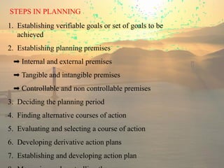 STEPS IN PLANNING
1. Establishing verifiable goals or set of goals to be
achieved
2. Establishing planning premises
➡ Internal and external premises
➡ Tangible and intangible premises
➡ Controllable and non controllable premises
3. Deciding the planning period
4. Finding alternative courses of action
5. Evaluating and selecting a course of action
6. Developing derivative action plans
7. Establishing and developing action plan
 