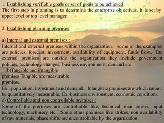 1. Establishing verifiable goals or set of goals to be achieved
The first step in planning is to determine the enterprise objectives. It is set by
upper level or top level manager.
2. Establishing planning premises
a) Internal and external premises :
Internal and external premises within the organization. some of the examples
are policies, forecast, investment, availability of equipment, funds flow.. Etc
external premises are outside the organization they include government
policies, technology changes, business environment, demand etc
b)Tangible and intangible
premises Tangible are measurable
premises.
Ex : population, investment and demand. Intangible premises are which cannot
be quantitatively measurable. Ex: business environment, economic conditions.
c) Controllable and non controllable premises :
Some of the premises are controllable like, technical man power, input
technology, machinery etc. Some other premises like strikes, non availability
of raw materials, phase shifts are uncontrollable by the organization
 