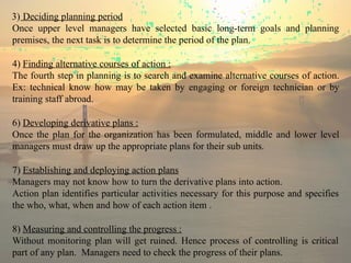 3) Deciding planning period
Once upper level managers have selected basic long-term goals and planning
premises, the next task is to determine the period of the plan.
4) Finding alternative courses of action :
The fourth step in planning is to search and examine alternative courses of action.
Ex: technical know how may be taken by engaging or foreign technician or by
training staff abroad.
6) Developing derivative plans :
Once the plan for the organization has been formulated, middle and lower level
managers must draw up the appropriate plans for their sub units.
7) Establishing and deploying action plans
Managers may not know how to turn the derivative plans into action.
Action plan identifies particular activities necessary for this purpose and specifies
the who, what, when and how of each action item .
8) Measuring and controlling the progress :
Without monitoring plan will get ruined. Hence process of controlling is critical
part of any plan. Managers need to check the progress of their plans.
 