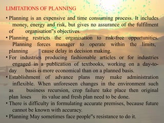 LIMITATIONS OF PLANNING
• Planning is an expensive and time consuming process. It includes
money, energy and risk, but gives no assurance of the fulfilment
of organisation s
‟ objectives.
• Planning restricts the organisation to risk-free opportunities.
Planning forces manager to operate within the limits,
planning cause delay in decision making.
• For industries producing fashionable articles or for industries
engaged in a publication of textbooks, working on a day-to-
day basis is more economical than on a planned basis.
• Establishment of advance plans may make administration
inflexible. When unforeseen changes in the environment such
as business recursion, crop failure take place then original
plan loses its value and fresh plan need to be done.
• There is difficulty in formulating accurate premises, because future
cannot be known with accuracy.
• Planning May sometimes face people s
‟ resistance to do it.
 