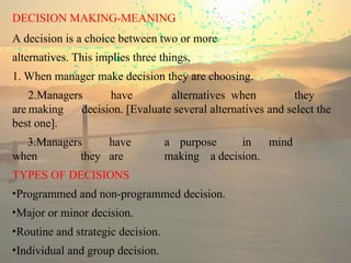 DECISION MAKING-MEANING
A decision is a choice between two or more
alternatives. This implies three things,
1. When manager make decision they are choosing.
2.Managers have alternatives when they
are making decision. [Evaluate several alternatives and select the
best one].
3.Managers have a purpose in mind
when they are making a decision.
TYPES OF DECISIONS
•Programmed and non-programmed decision.
•Major or minor decision.
•Routine and strategic decision.
•Individual and group decision.
 