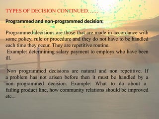 TYPES OF DECISION CONTINUED……
Programmed and non-programmed decision:
Programmed decisions are those that are made in accordance with
some policy, rule or procedure and they do not have to be handled
each time they occur. They are repetitive routine.
Example: determining salary payment to employs who have been
ill.
Non programmed decisions are natural and non repetitive. If
a problem has not arisen before then it must be handled by a
non- programmed decision. Example: What to do about a
failing product line, how community relations should be improved
etc...
 