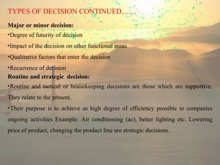 TYPES OF DECISION CONTINUED……
Major or minor decision:
•Degree of futurity of decision
•Impact of the decision on other functional areas
•Qualitative factors that enter the decision
•Recurrence of decision
Routine and strategic decision:
•Routine and tactical or housekeeping decisions are those which are supportive.
They relate to the present.
•Their purpose is to achieve as high degree of efficiency possible in companies
ongoing activities Example: Air conditioning (ac), better lighting etc. Lowering
price of product, changing the product line are strategic decisions.
 