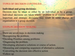 TYPES OF DECISION CONTINUED……
Individual and group decisions:
Decision may be taken as either by an individual or by a group.
Individual decisions are taken where problem is of routine nature
Important and strategic decisions may result in some change in
organisation is a group decision.
STEPS IN DECISION MAKING
There are seven steps in decision making
•Recognizing the problem.
•Deciding Priorities among problems
•Diagnosing the problem.
•Developing alternative solutions or course of action.
•Measuring and comparing sequences of alternative solutions
•Converting the decision into effective action
•Follow-up
 