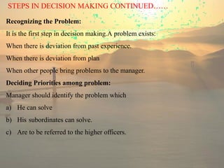 STEPS IN DECISION MAKING CONTINUED……
Recognizing the Problem:
It is the first step in decision making.A problem exists:
When there is deviation from past experience.
When there is deviation from plan
When other people bring problems to the manager.
Deciding Priorities among problem:
Manager should identify the problem which
a) He can solve
b) His subordinates can solve.
c) Are to be referred to the higher officers.
 