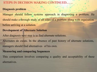 STEPS IN DECISION MAKING CONTINUED……
Diagnosis problem
Manager should follow systems approach in diagnosing a problem. He
should make a through study of all sides of a problem along with orgaisation
before arriving at a solution.
Development of Alternate Solution
After diagnosis next step is to find alternate solutions.
Alternates do exists. In the absence of past history of alternate solutions,
managers should find alternatives of his own.
Measuring and comparing Sequences
This comparison involves comparing a quality and acceptability of these
alternatives.
 