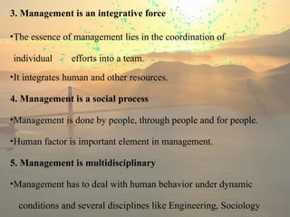 3. Management is an integrative force
•The essence of management lies in the coordination of
individual efforts into a team.
•It integrates human and other resources.
4. Management is a social process
•Management is done by people, through people and for people.
•Human factor is important element in management.
5. Management is multidisciplinary
•Management has to deal with human behavior under dynamic
conditions and several disciplines like Engineering, Sociology
 