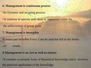 6. Management is continuous process
•Its Dynamic and on-going process.
• It continue to operate until there is organized action for
the achievement of group goals.
7. Management is intangible
•Unseen and Invisible Force. Cant be seen but felt in the forms
of results.
8 Management is an Art as well as science
•It contains systematic body of theoretical knowledge and it involves
the practical application of the knowledge.
 