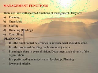 MANAGEMENT FUNCTIONS
There are Five well accepted functions of management. They are:
a) Planning
b) Organizing
c) Staffing
d) Directing (Leading)
e) Controlling
PLANNING
• It is the function that determines in advance what should be done.
• It is the process of deciding the business objectives.
• Planning is done in every division, Department and sub-unit of the
organization.
• It is performed by managers at all levels-top, Planning
• lower and middle.
 